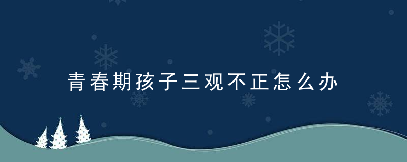 青春期孩子三观不正怎么办 如何解决青春期孩子三观不正